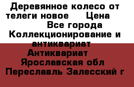 Деревянное колесо от телеги новое . › Цена ­ 4 000 - Все города Коллекционирование и антиквариат » Антиквариат   . Ярославская обл.,Переславль-Залесский г.